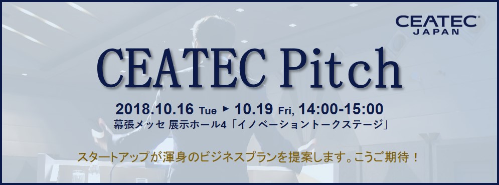 CEATEC Pitch 2018.10.16 Tue ► 10.19 Fri, 14:00-15:00 幕張メッセ 展示ホール4「イノベーショントークステージ」スタートアップが渾身のビジネスプランを提案します。こうご期待！
